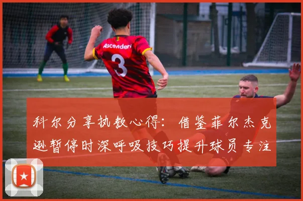 科尔分享执教心得：借鉴菲尔杰克逊暂停时深呼吸技巧提升球员专注力