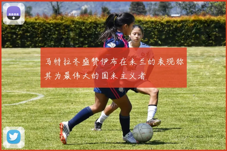 马特拉齐盛赞伊布在米兰的表现称其为最伟大的国米主义者