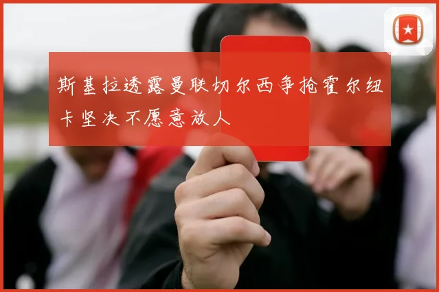 斯基拉透露曼联切尔西争抢霍尔纽卡坚决不愿意放人