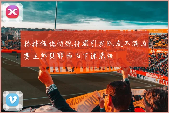 格林伍德特殊待遇引发队友不满马赛主帅贝耶面临下课危机