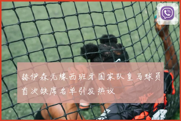 赫伊森无缘西班牙国家队皇马球员首次缺席名单引发热议