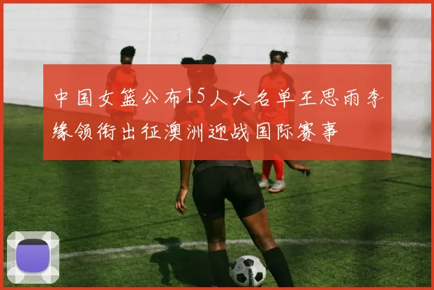 中国女篮公布15人大名单王思雨李缘领衔出征澳洲迎战国际赛事