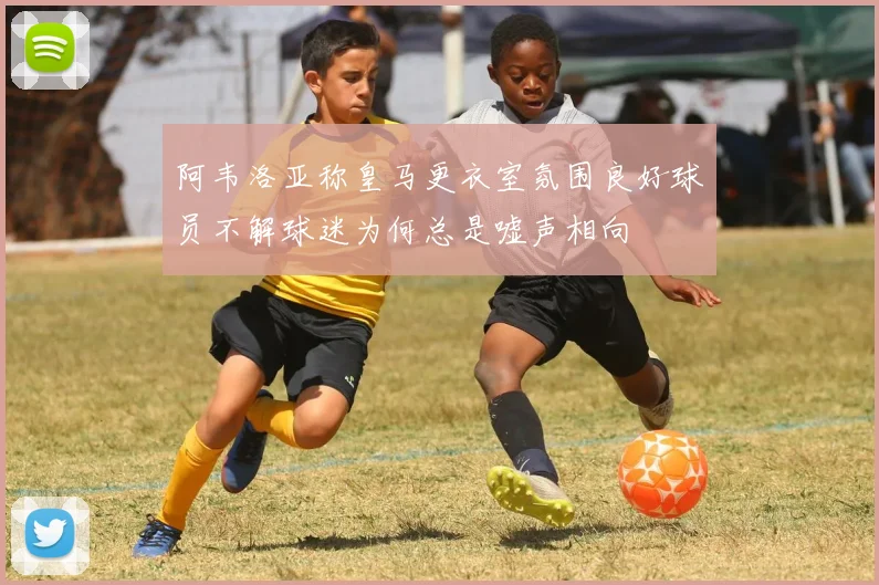 阿韦洛亚称皇马更衣室氛围良好球员不解球迷为何总是嘘声相向