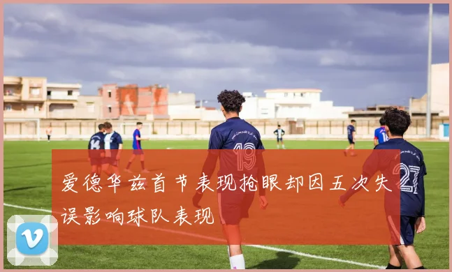 爱德华兹首节表现抢眼却因五次失误影响球队表现