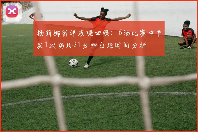 杨莉娜留洋表现回顾：6场比赛中首发1次场均21分钟出场时间分析