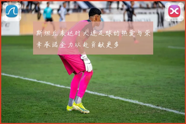 斯坦丘表达对大连足球的热爱与荣幸承诺全力以赴贡献更多