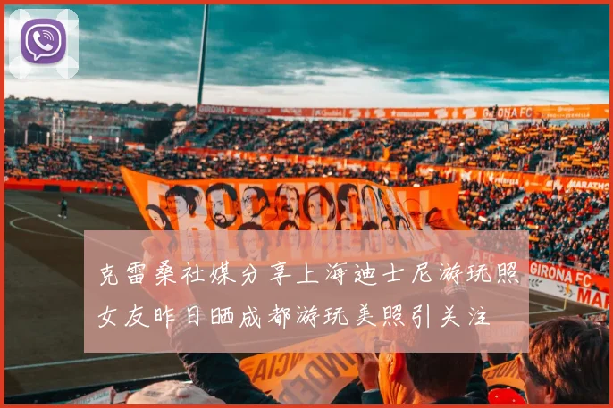 克雷桑社媒分享上海迪士尼游玩照女友昨日晒成都游玩美照引关注