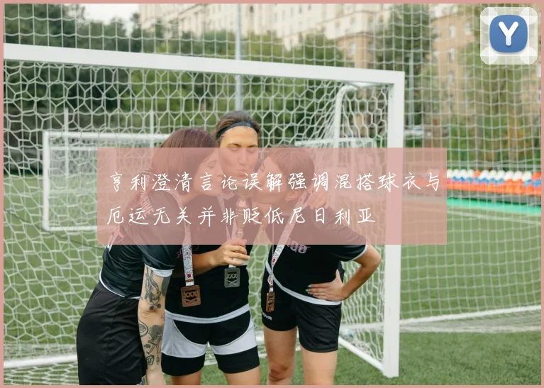 亨利澄清言论误解强调混搭球衣与厄运无关并非贬低尼日利亚
