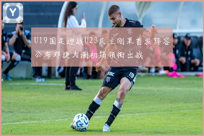 U19国足迎战U23民主刚果首发阵容公布邓捷夫谢初筠领衔出战
