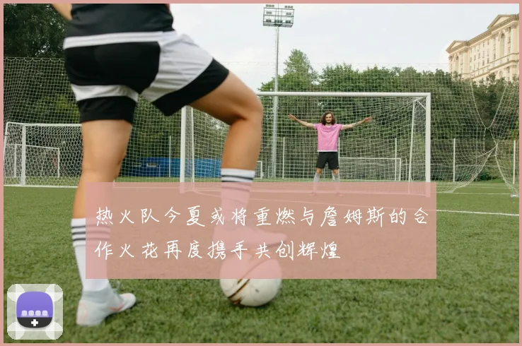 热火队今夏或将重燃与詹姆斯的合作火花再度携手共创辉煌