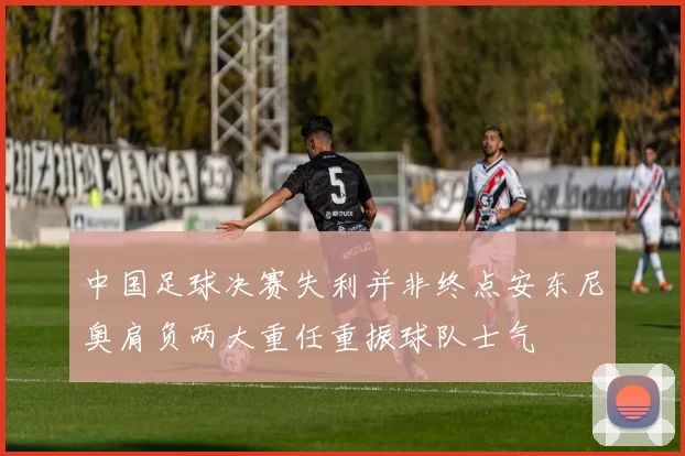 中国足球决赛失利并非终点安东尼奥肩负两大重任重振球队士气
