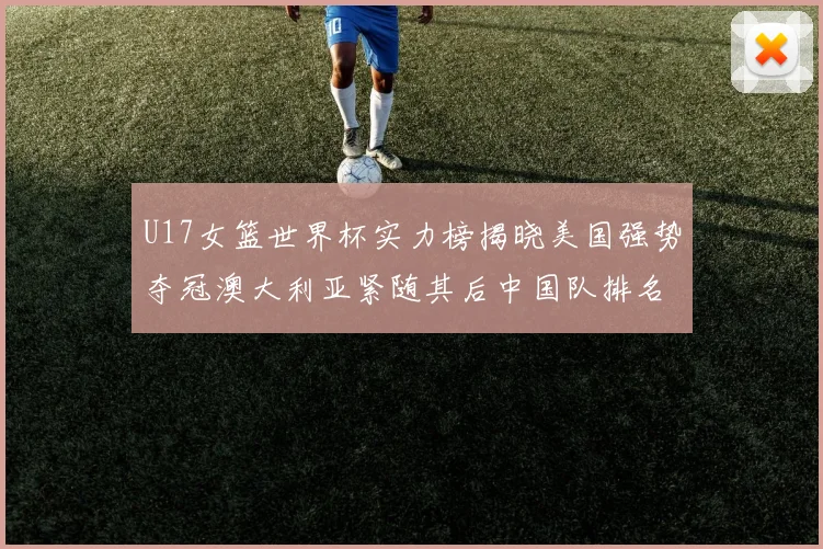 U17女篮世界杯实力榜揭晓美国强势夺冠澳大利亚紧随其后中国队排名第十