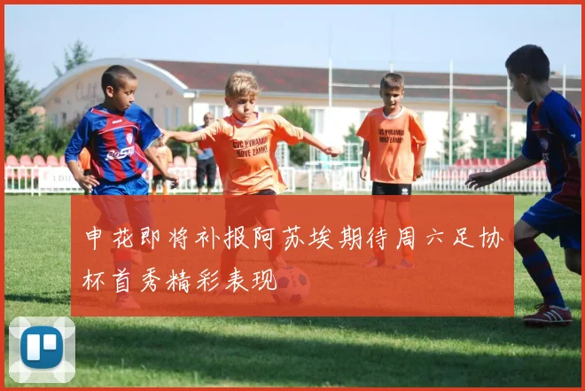申花即将补报阿苏埃期待周六足协杯首秀精彩表现