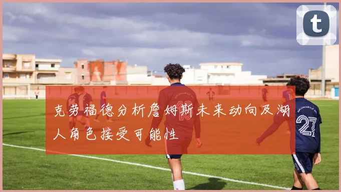 克劳福德分析詹姆斯未来动向及湖人角色接受可能性