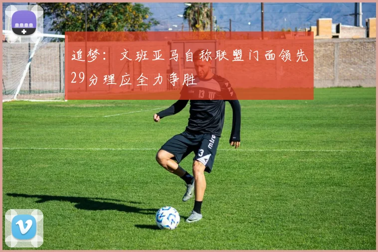 追梦：文班亚马自称联盟门面领先29分理应全力争胜