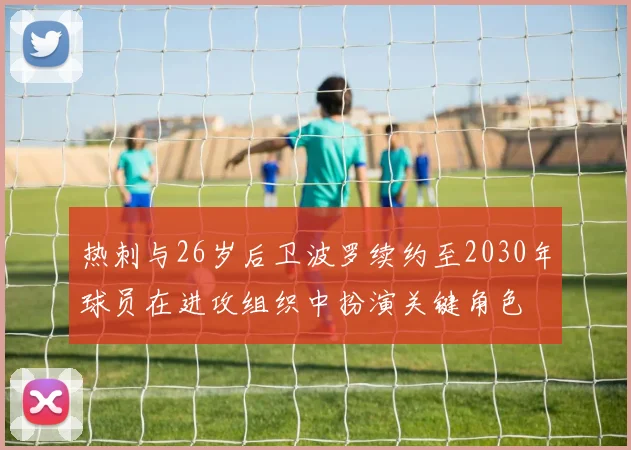 热刺与26岁后卫波罗续约至2030年球员在进攻组织中扮演关键角色