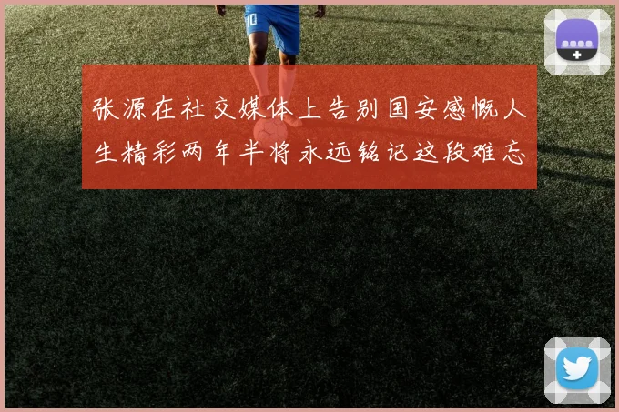 张源在社交媒体上告别国安感慨人生精彩两年半将永远铭记这段难忘故事