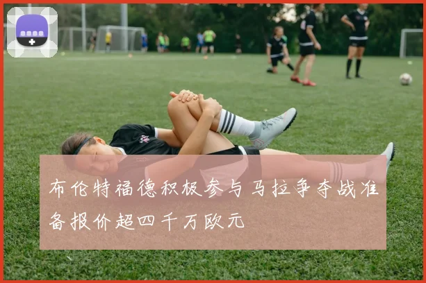 布伦特福德积极参与马拉争夺战准备报价超四千万欧元