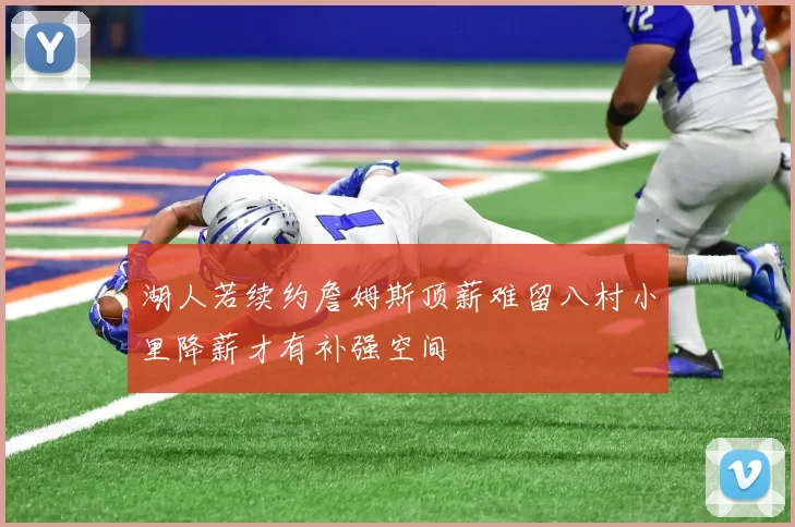 湖人若续约詹姆斯顶薪难留八村小里降薪才有补强空间