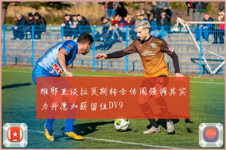 维耶里谈拉莫斯转会传闻强调其实力并愿加薪留住DV9